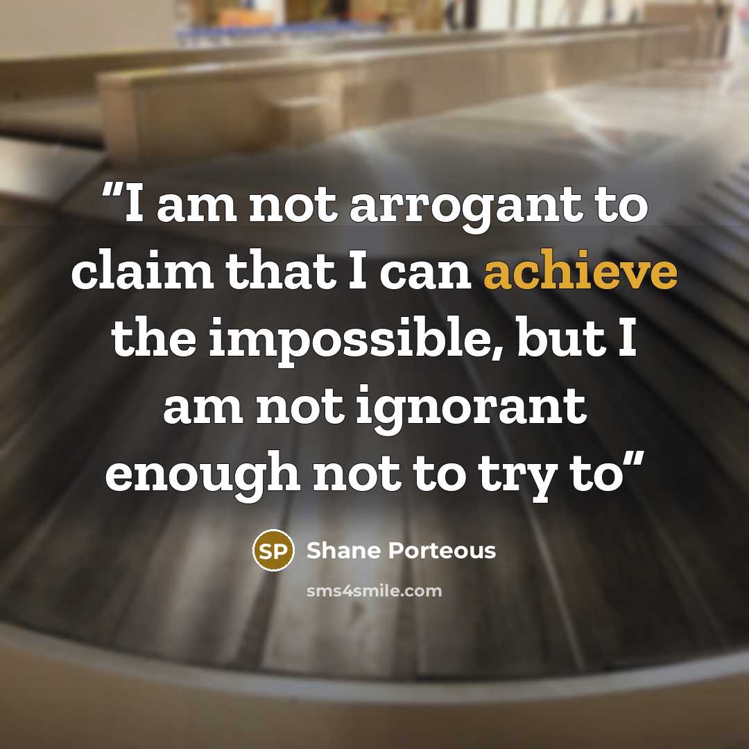 “I am not arrogant to claim that I can achieve the impossible, but I am not ignorant enough not to try to” quote by Shane Porteous