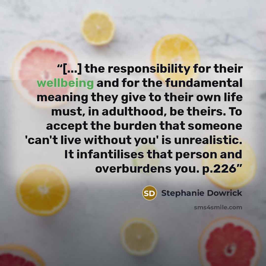 “[...] the responsibility for their wellbeing and for the fundamental meaning they give to their own life must, in adulthood, be theirs. To accept the burden that someone 'can't live without you' is unrealistic. It infantilises that person and overburdens you. p.226” quote by Stephanie Dowrick