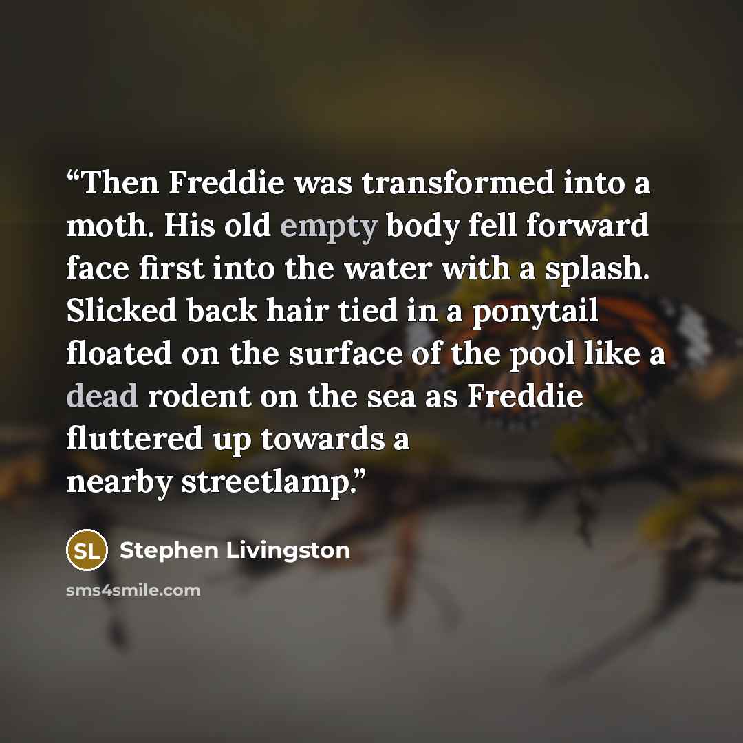 “Then Freddie was transformed into a moth. His old empty body fell forward face first into the water with a splash. Slicked back hair tied in a ponytail floated on the surface of the pool like a dead rodent on the sea as Freddie fluttered up towards a nearby streetlamp.” quote by Stephen Livingston