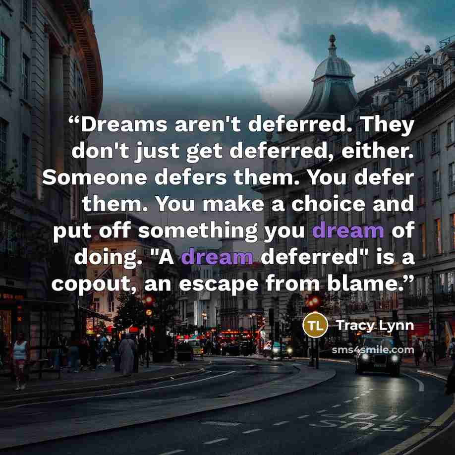 “Dreams aren't deferred. They don't just get deferred, either. Someone defers them. You defer them. You make a choice and put off something you dream of doing. "A dream deferred" is a copout, an escape from blame.” quote by Tracy Lynn
