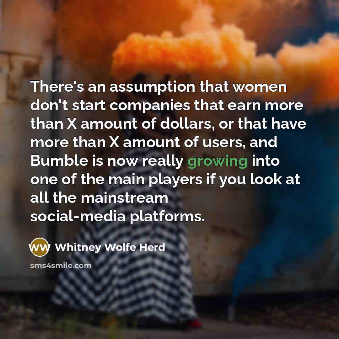 “There's an assumption that women don't start companies that earn more than X amount of dollars, or that have more than X amount of users, and Bumble is now really growing into one of the main players if you look at all the mainstream social-media platforms.” quote by Whitney Wolfe Herd
