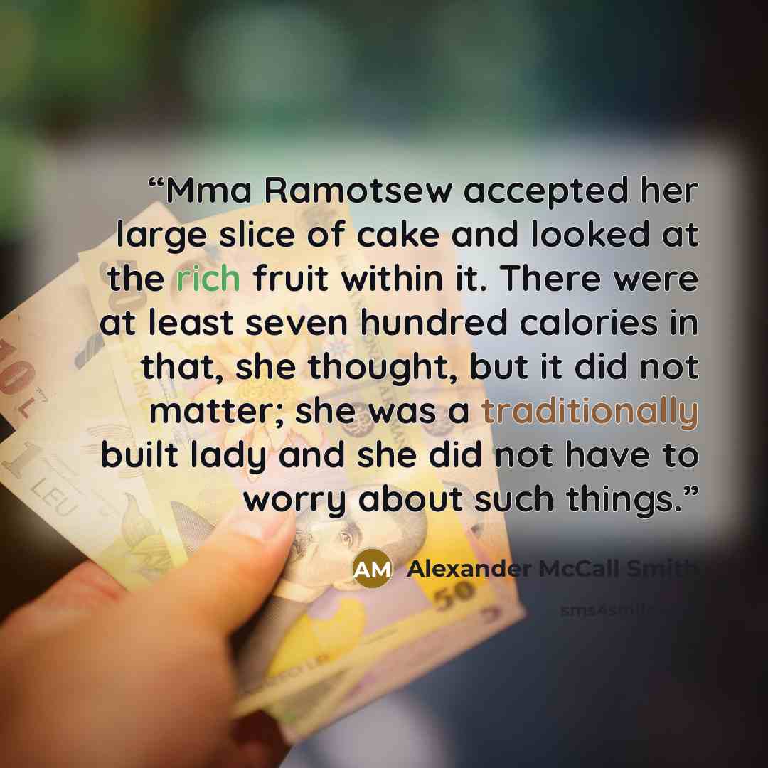 “Mma Ramotsew accepted her large slice of cake and looked at the rich fruit within it. There were at least seven hundred calories in that, she thought, but it did not matter; she was a traditionally built lady and she did not have to worry about such things.” quote by Alexander McCall Smith