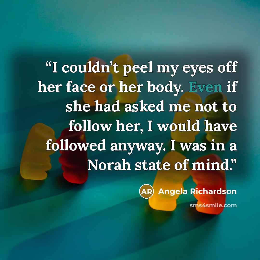 “I couldn’t peel my eyes off her face or her body. Even if she had asked me not to follow her, I would have followed anyway. I was in a Norah state of mind.” quote by Angela Richardson