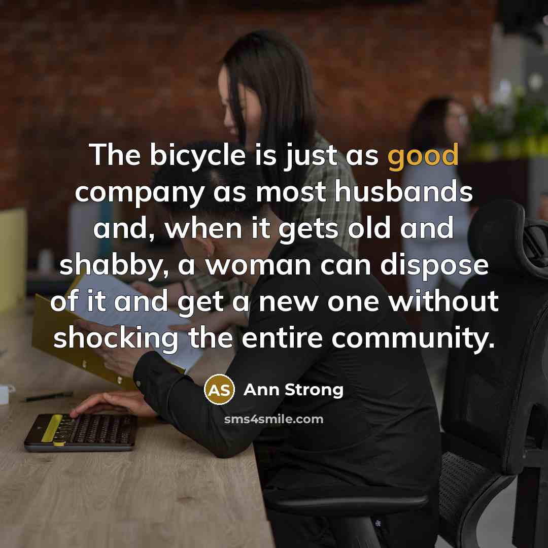 “The bicycle is just as good company as most husbands and, when it gets old and shabby, a woman can dispose of it and get a new one without shocking the entire community.” quote by Ann Strong