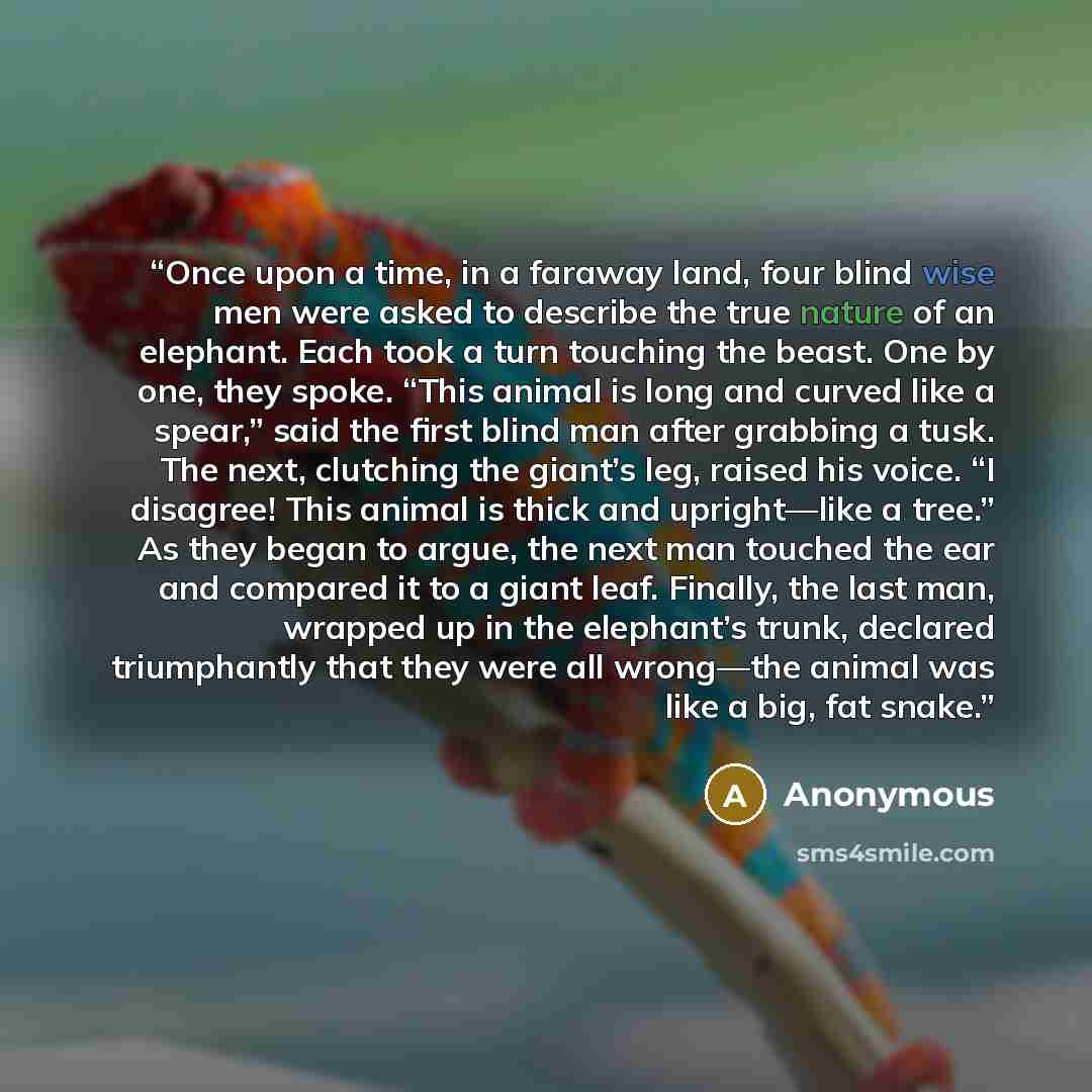 “Once upon a time, in a faraway land, four blind wise men were asked to describe the true nature of an elephant. Each took a turn touching the beast. One by one, they spoke. “This animal is long and curved like a spear,” said the first blind man after grabbing a tusk. The next, clutching the…” quote by Anonymous