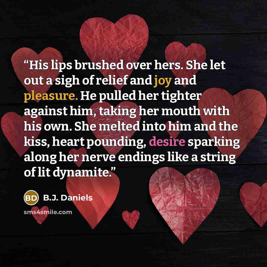 “His lips brushed over hers. She let out a sigh of relief and joy and pleasure. He pulled her tighter against him, taking her mouth with his own. She melted into him and the kiss, heart pounding, desire sparking along her nerve endings like a string of lit dynamite.” quote by B.J. Daniels