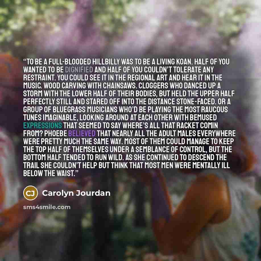 “To be a full-blooded hillbilly was to be a living koan. Half of you wanted to be dignified and half of you couldn’t tolerate any restraint. You could see it in the regional art and hear it in the music. Wood carving with chainsaws. Cloggers who danced up a storm with the lower half of their…” quote by Carolyn Jourdan