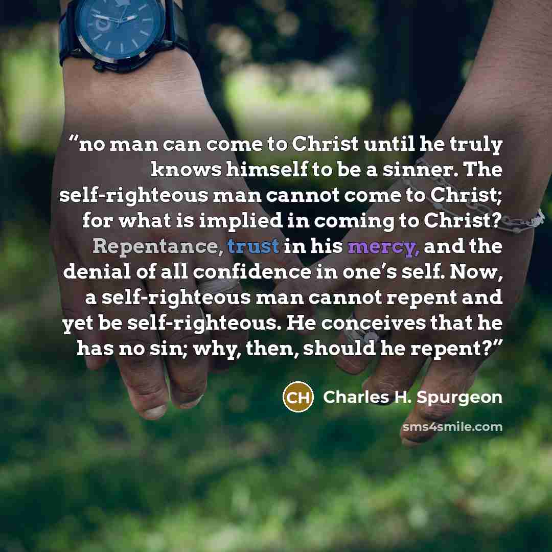 “no man can come to Christ until he truly knows himself to be a sinner. The self-righteous man cannot come to Christ; for what is implied in coming to Christ? Repentance, trust in his mercy, and the denial of all confidence in one’s self. Now, a self-righteous man cannot repent and yet be…” quote by Charles H. Spurgeon