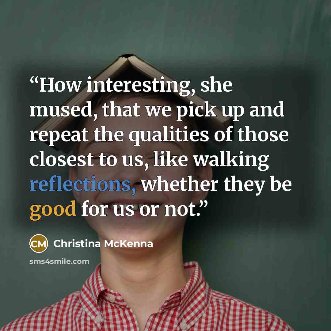 “How interesting, she mused, that we pick up and repeat the qualities of those closest to us, like walking reflections, whether they be good for us or not.” quote by Christina McKenna