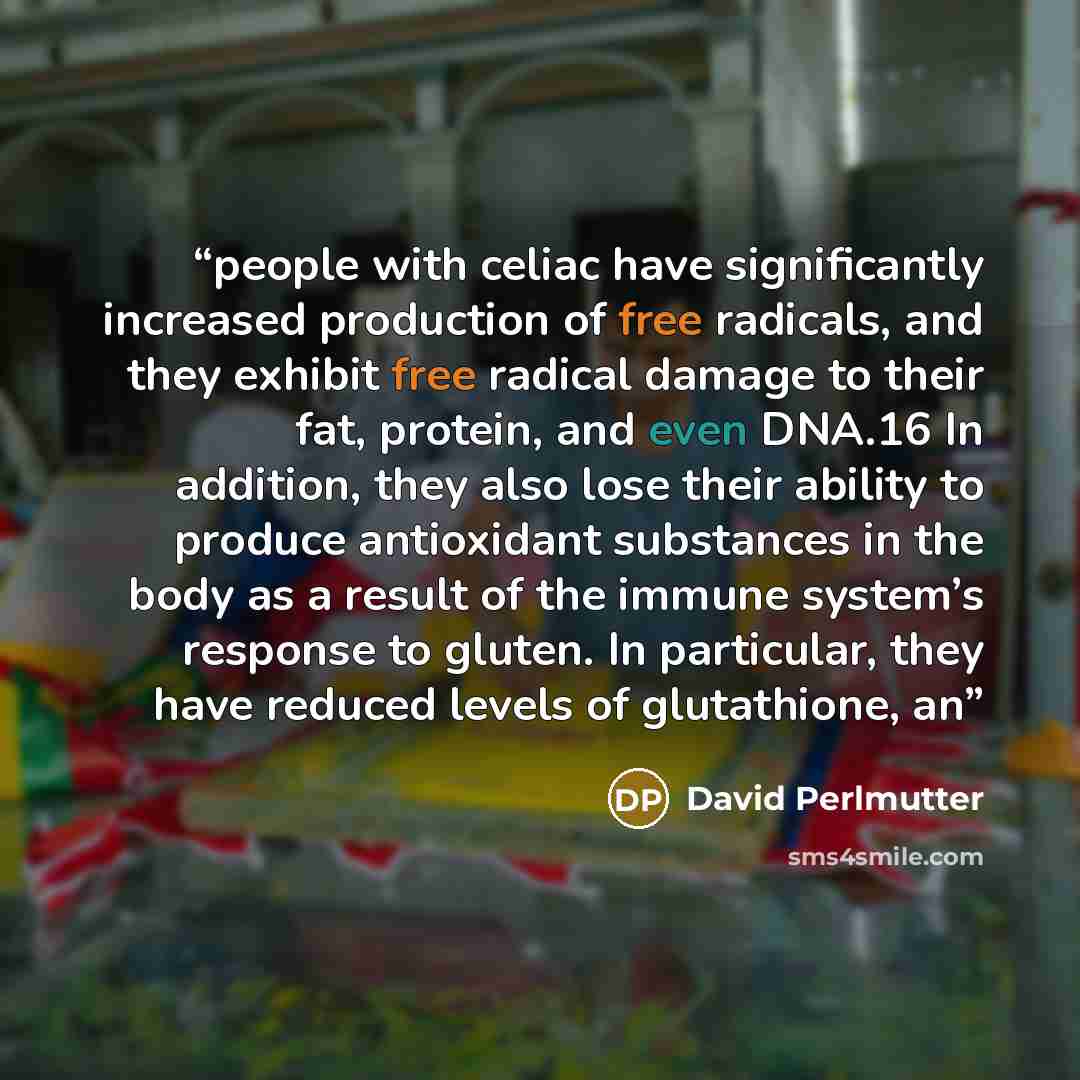 “people with celiac have significantly increased production of free radicals, and they exhibit free radical damage to their fat, protein, and even DNA.16 In addition, they also lose their ability to produce antioxidant substances in the body as a result of the immune system’s response to gluten. In…” quote by David Perlmutter