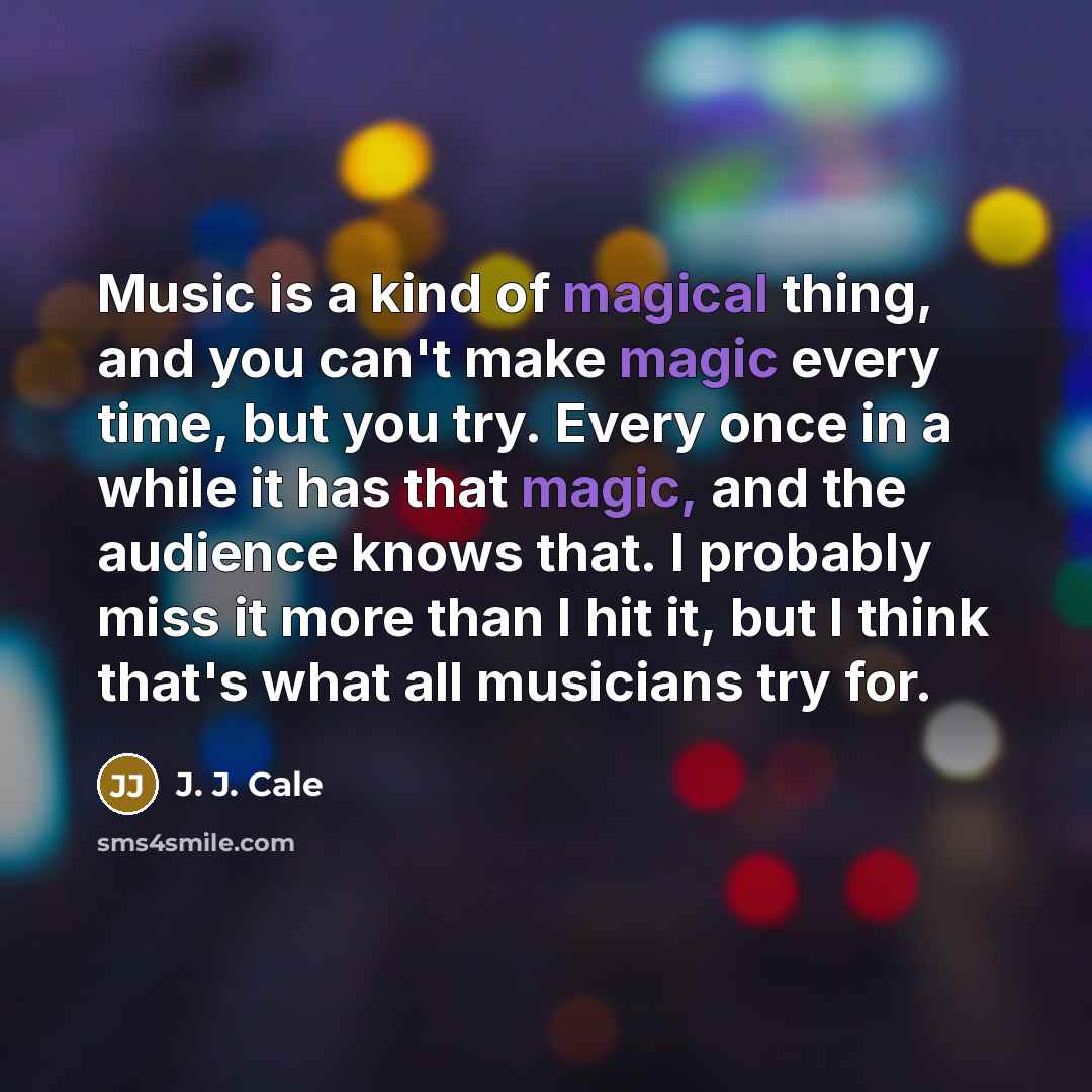“Music is a kind of magical thing, and you can't make magic every time, but you try. Every once in a while it has that magic, and the audience knows that. I probably miss it more than I hit it, but I think that's what all musicians try for.” quote by J. J. Cale