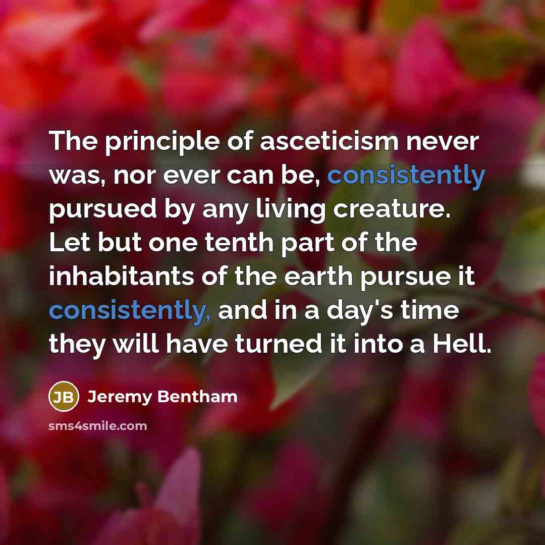 “The principle of asceticism never was, nor ever can be, consistently pursued by any living creature. Let but one tenth part of the inhabitants of the earth pursue it consistently, and in a day's time they will have turned it into a Hell.” quote by Jeremy Bentham