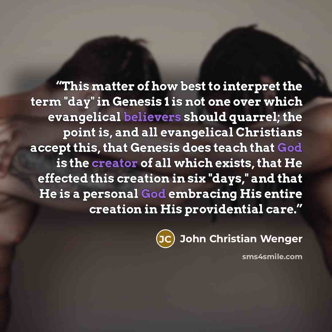 “This matter of how best to interpret the term "day" in Genesis 1 is not one over which evangelical believers should quarrel; the point is, and all evangelical Christians accept this, that Genesis does teach that God is the creator of all which exists, that He effected this creation in six "days,"…” quote by John Christian Wenger