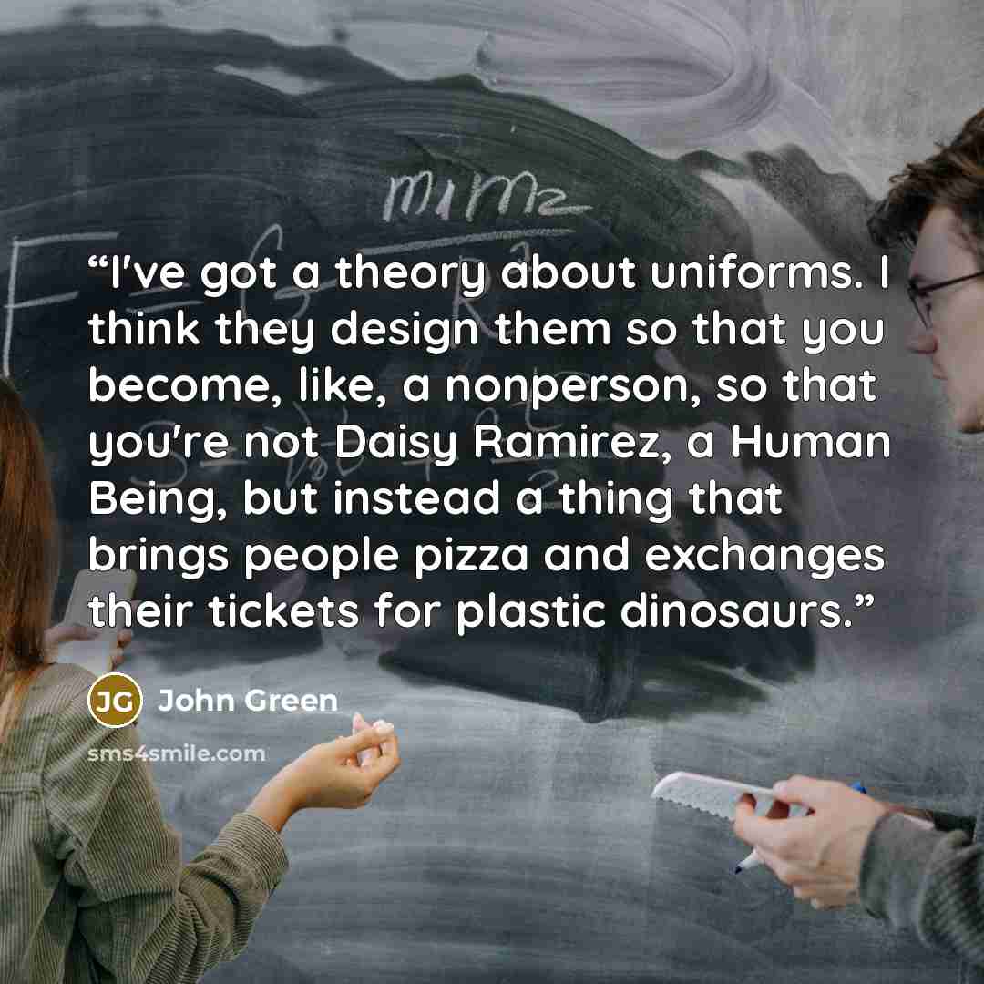 “I've got a theory about uniforms. I think they design them so that you become, like, a nonperson, so that you're not Daisy Ramirez, a Human Being, but instead a thing that brings people pizza and exchanges their tickets for plastic dinosaurs.” quote by John Green
