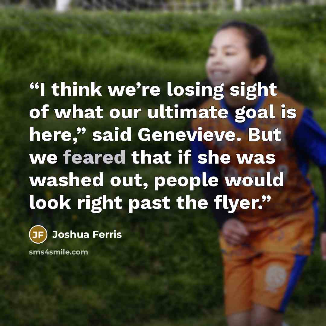 “I think we’re losing sight of what our ultimate goal is here,” said Genevieve. But we feared that if she was washed out, people would look right past the flyer.” quote by Joshua Ferris