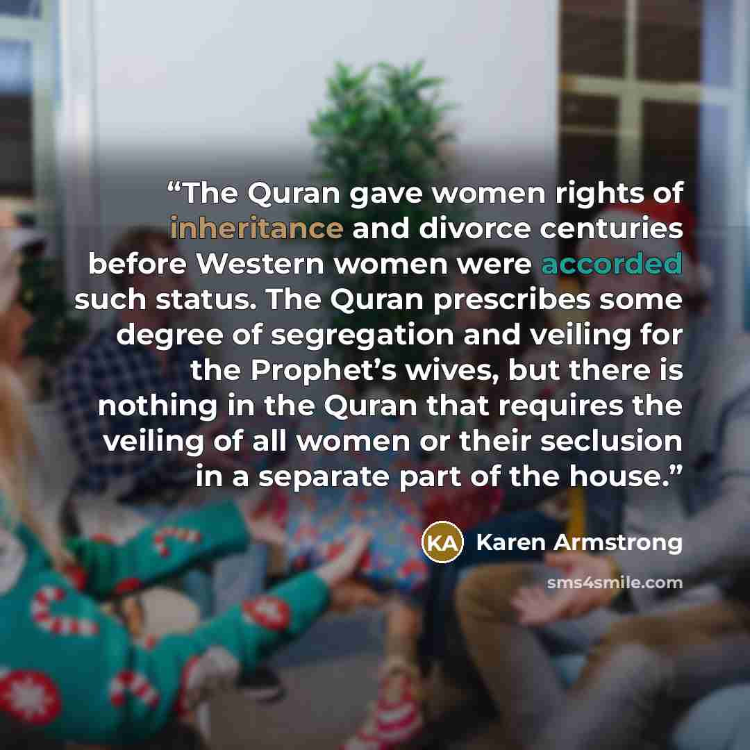 “The Quran gave women rights of inheritance and divorce centuries before Western women were accorded such status. The Quran prescribes some degree of segregation and veiling for the Prophet’s wives, but there is nothing in the Quran that requires the veiling of all women or their seclusion in a…” quote by Karen Armstrong