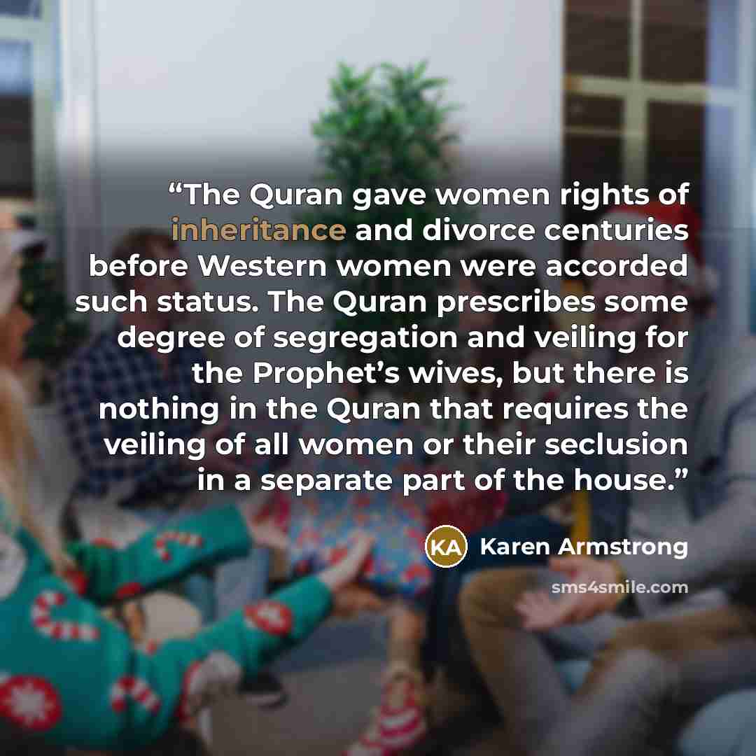 “The Quran gave women rights of inheritance and divorce centuries before Western women were accorded such status. The Quran prescribes some degree of segregation and veiling for the Prophet’s wives, but there is nothing in the Quran that requires the veiling of all women or their seclusion in a…” quote by Karen Armstrong