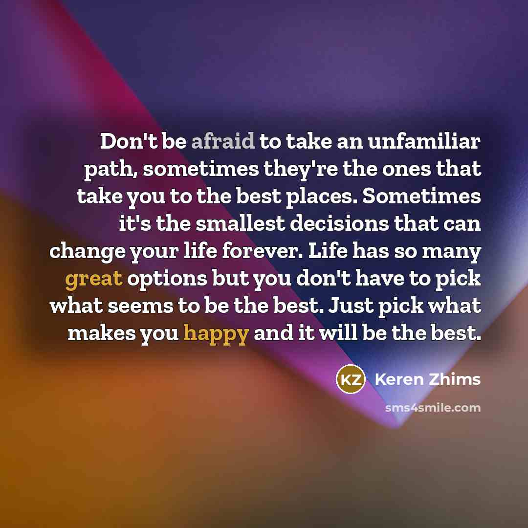 “Don't be afraid to take an unfamiliar path, sometimes they're the ones that take you to the best places. Sometimes it's the smallest decisions that can change your life forever. Life has so many great options but you don't have to pick what seems to be the best. Just pick what makes you happy and…” quote by Keren Zhims