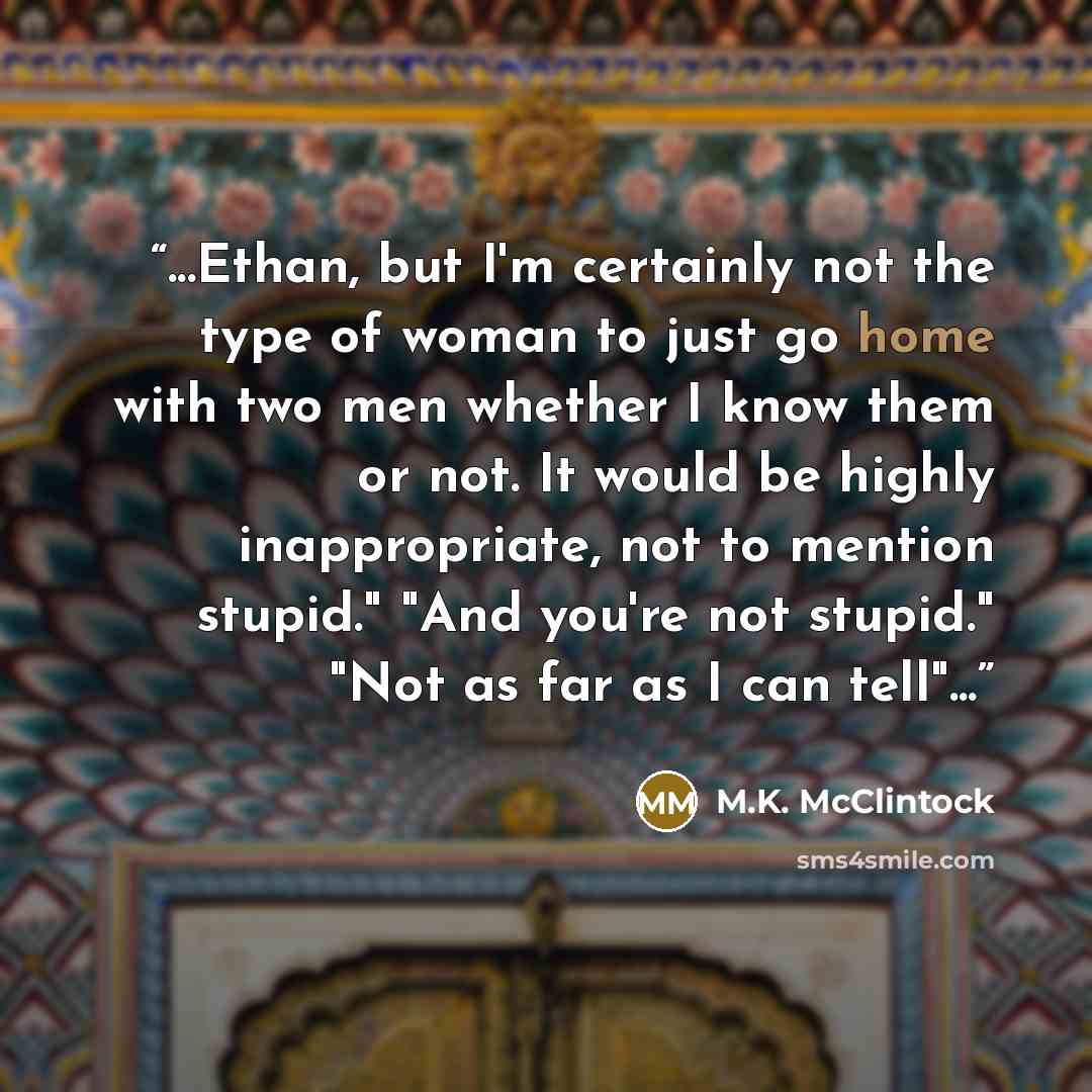 “...Ethan, but I'm certainly not the type of woman to just go home with two men whether I know them or not. It would be highly inappropriate, not to mention stupid." "And you're not stupid." "Not as far as I can tell"...” quote by M.K. McClintock