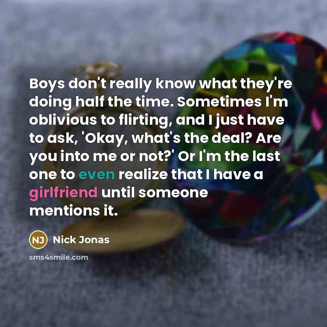 “Boys don't really know what they're doing half the time. Sometimes I'm oblivious to flirting, and I just have to ask, 'Okay, what's the deal? Are you into me or not?' Or I'm the last one to even realize that I have a girlfriend until someone mentions it.” quote by Nick Jonas