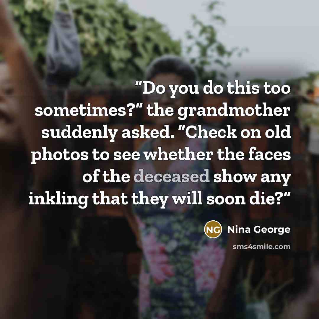 “Do you do this too sometimes?” the grandmother suddenly asked. “Check on old photos to see whether the faces of the deceased show any inkling that they will soon die?” quote by Nina George