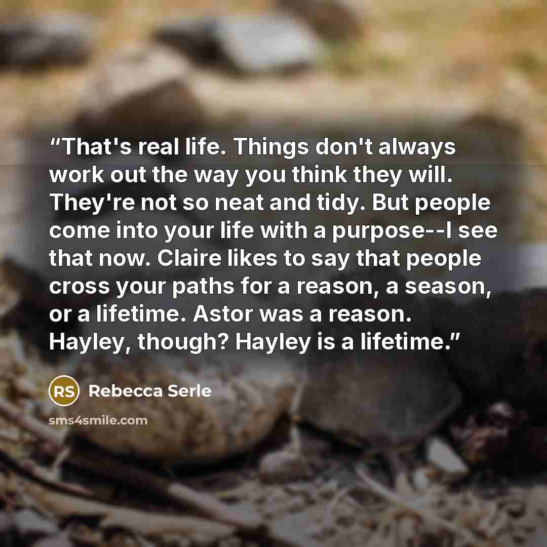“That's real life. Things don't always work out the way you think they will. They're not so neat and tidy. But people come into your life with a purpose--I see that now. Claire likes to say that people cross your paths for a reason, a season, or a lifetime. Astor was a reason. Hayley, though?…” quote by Rebecca Serle