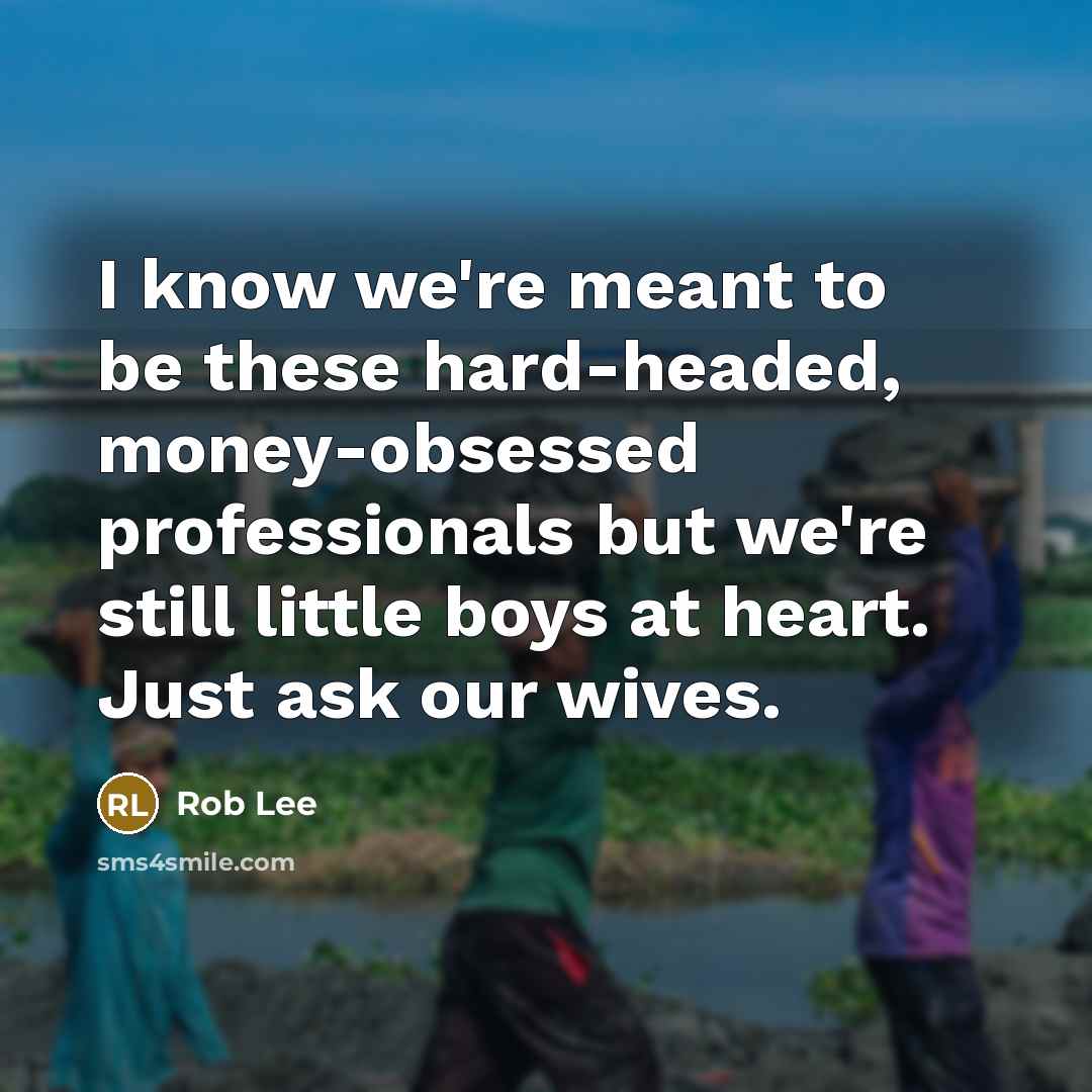 “I know we're meant to be these hard-headed, money-obsessed professionals but we're still little boys at heart. Just ask our wives.” quote by Rob Lee
