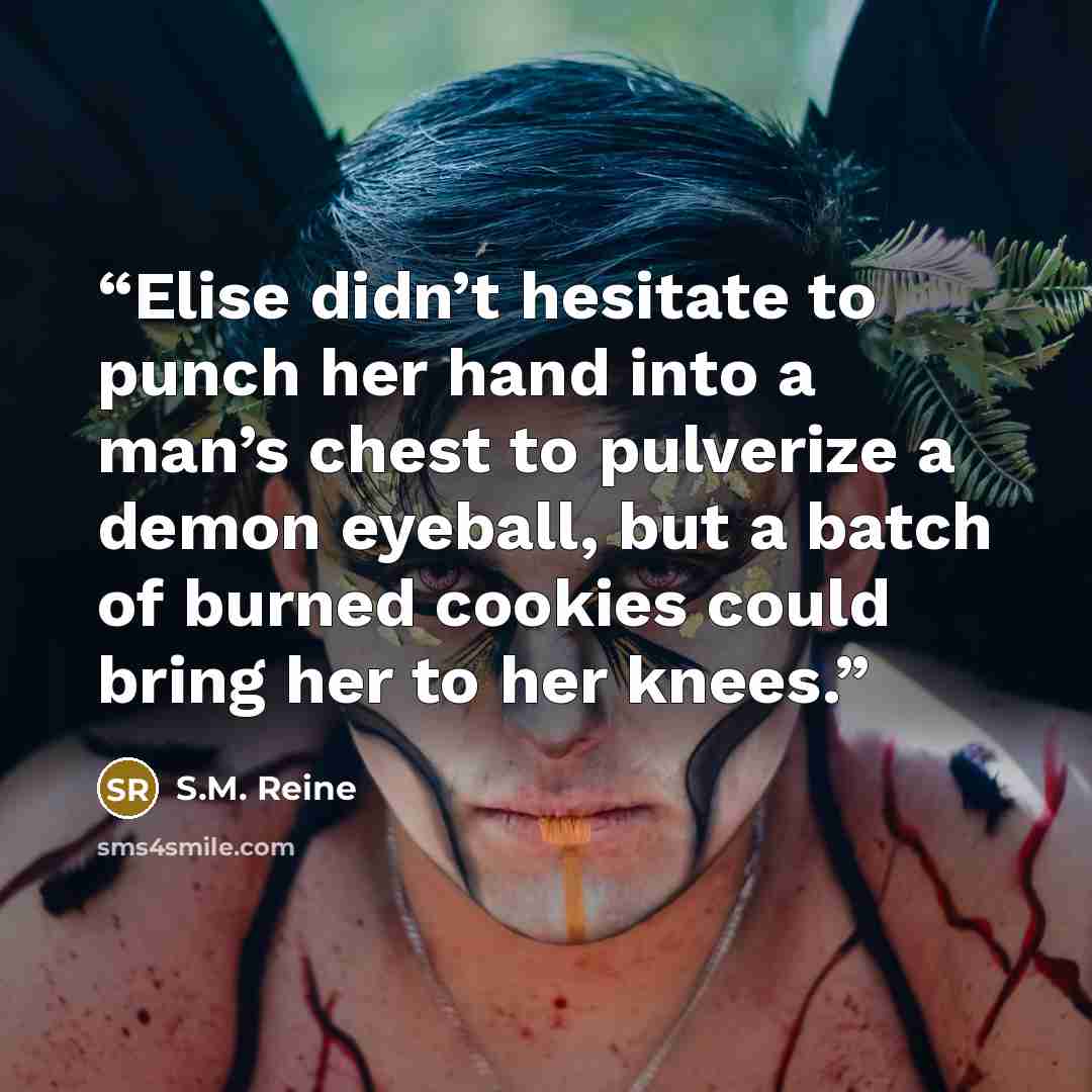 “Elise didn’t hesitate to punch her hand into a man’s chest to pulverize a demon eyeball, but a batch of burned cookies could bring her to her knees.” quote by S.M. Reine