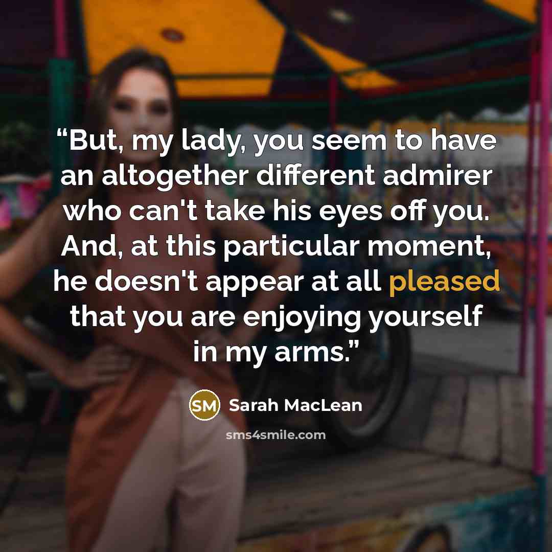 “But, my lady, you seem to have an altogether different admirer who can't take his eyes off you. And, at this particular moment, he doesn't appear at all pleased that you are enjoying yourself in my arms.” quote by Sarah MacLean