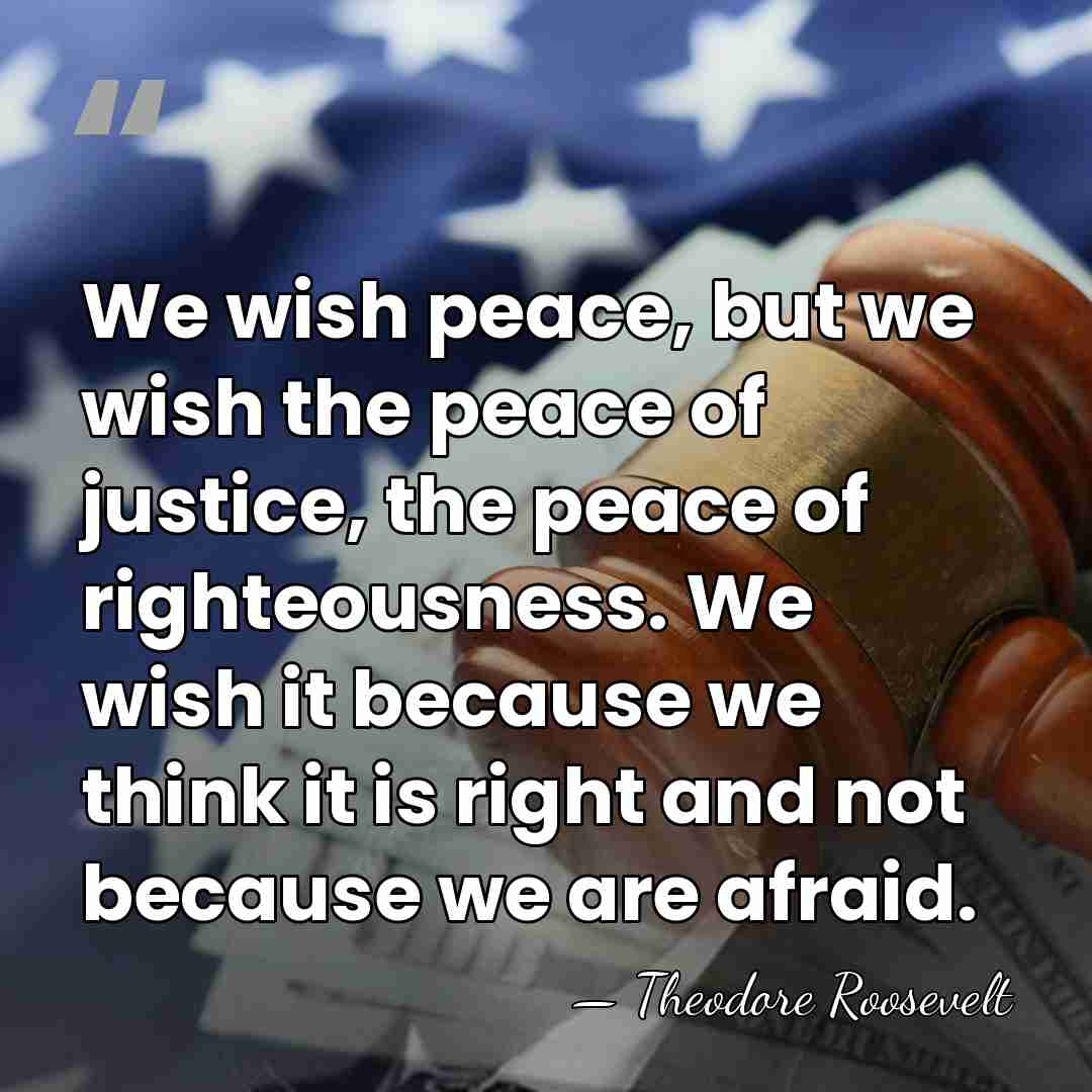 We wish peace, but we wish the peace of justice, the peace&hellip; - Theodore Roosevelt