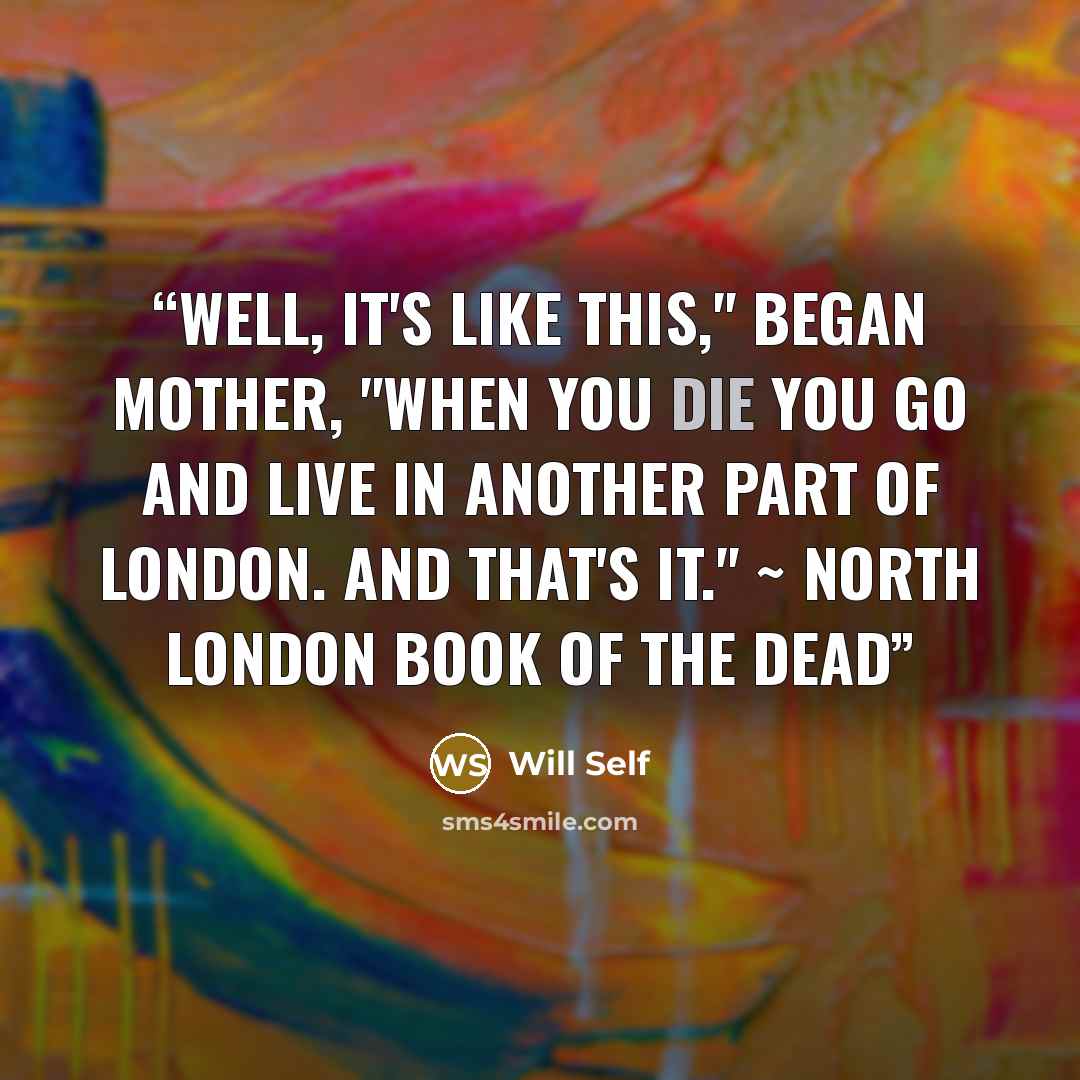 “Well, it's like this," began Mother, "When you die you go and live in another part of London. And that's it." ~ North London Book of the Dead” quote by Will Self