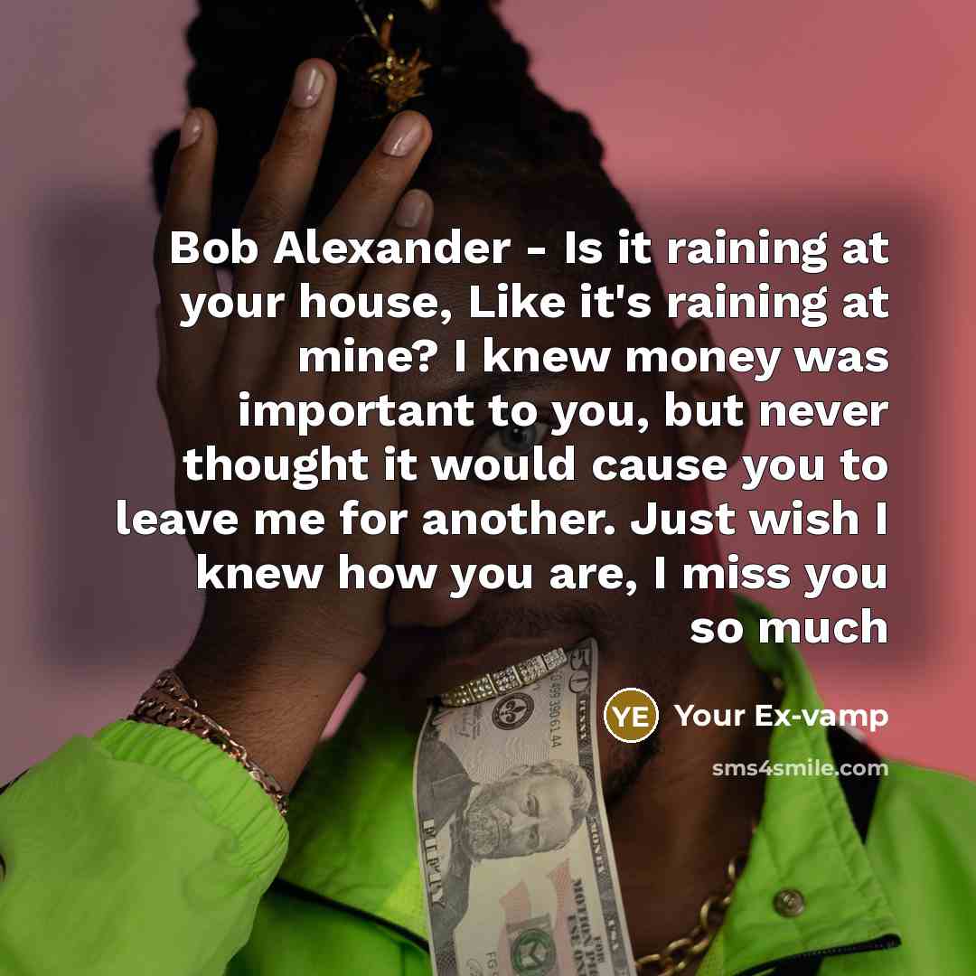 “Bob Alexander - Is it raining at your house, Like it's raining at mine? I knew money was important to you, but never thought it would cause you to leave me for another. Just wish I knew how you are, I miss you so much” quote by Your Ex-vamp