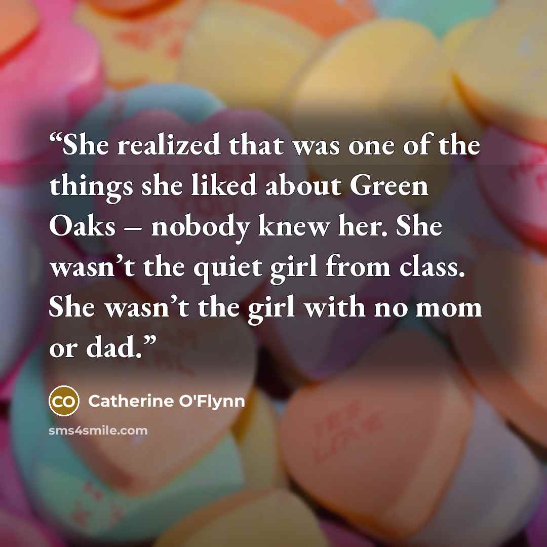 “She realized that was one of the things she liked about Green Oaks – nobody knew her. She wasn’t the quiet girl from class. She wasn’t the girl with no mom or dad.” quote by Catherine O'Flynn