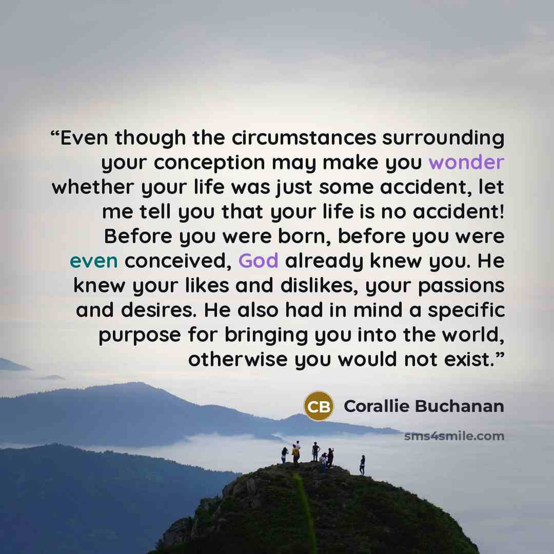 “Even though the circumstances surrounding your conception may make you wonder whether your life was just some accident, let me tell you that your life is no accident! Before you were born, before you were even conceived, God already knew you. He knew your likes and dislikes, your passions and…” quote by Corallie Buchanan