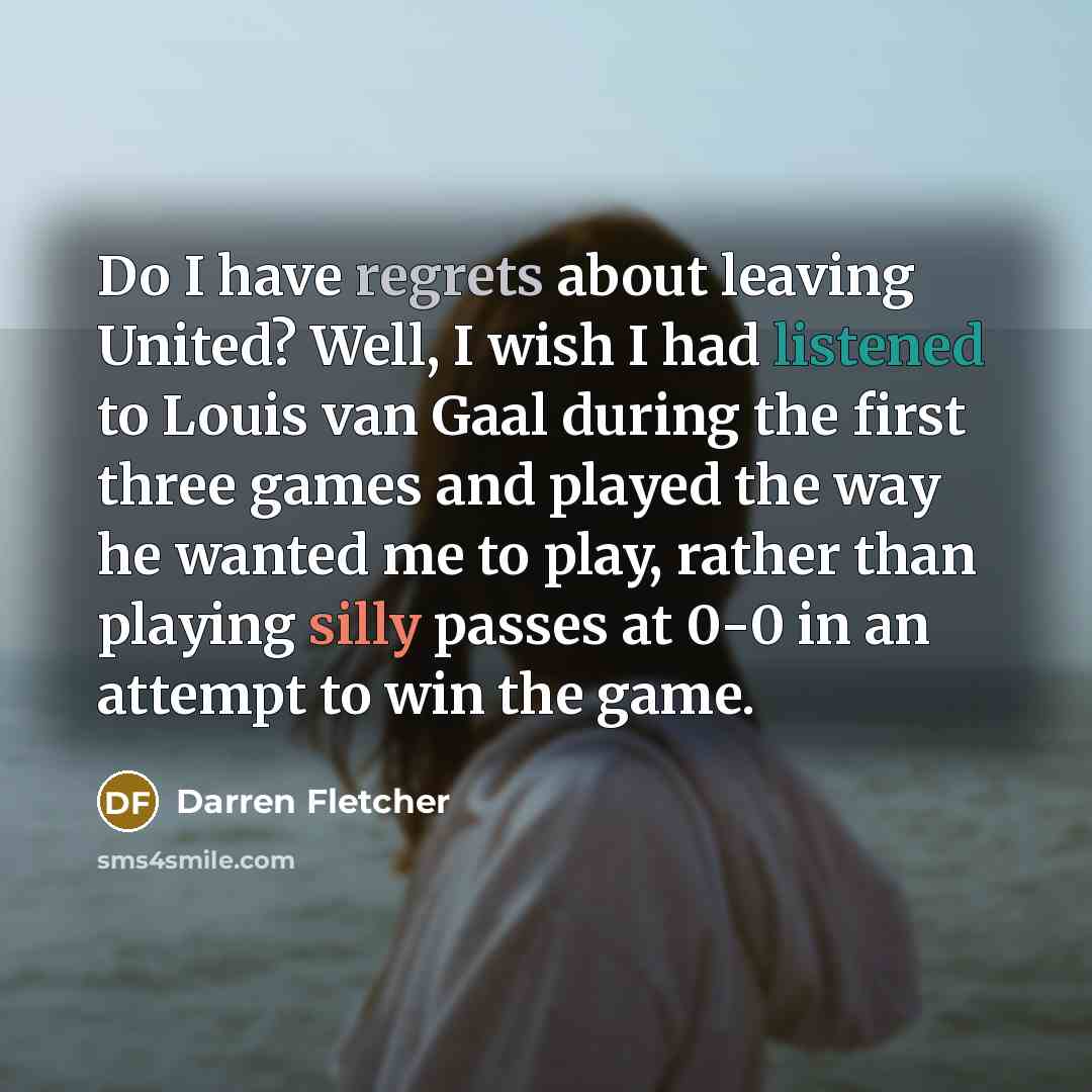 “Do I have regrets about leaving United? Well, I wish I had listened to Louis van Gaal during the first three games and played the way he wanted me to play, rather than playing silly passes at 0-0 in an attempt to win the game.” quote by Darren Fletcher