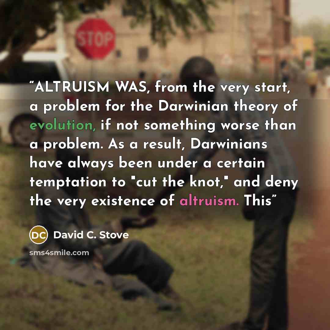 “ALTRUISM WAS, from the very start, a problem for the Darwinian theory of evolution, if not something worse than a problem. As a result, Darwinians have always been under a certain temptation to "cut the knot," and deny the very existence of altruism. This” quote by David C. Stove