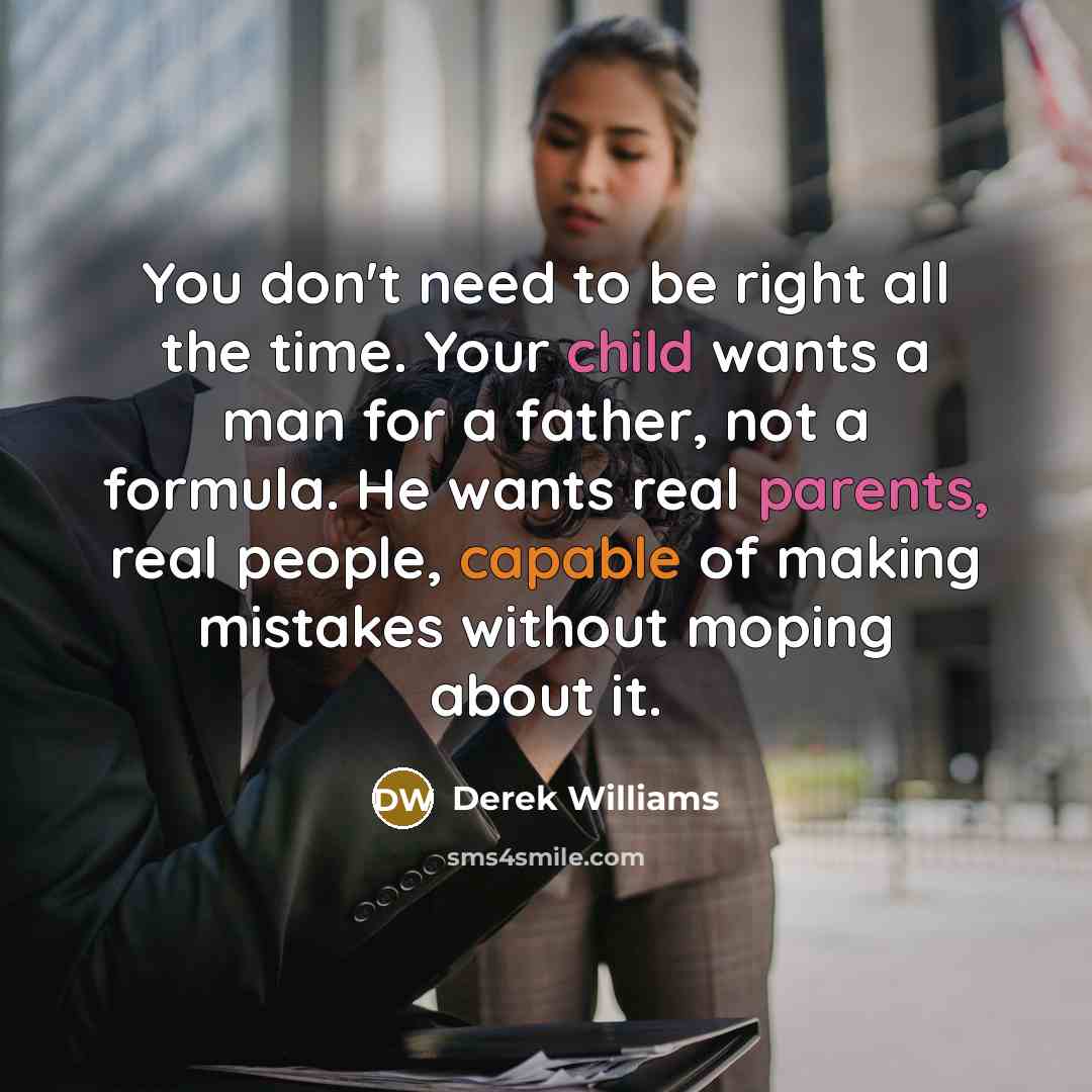 “You don't need to be right all the time. Your child wants a man for a father, not a formula. He wants real parents, real people, capable of making mistakes without moping about it.” quote by Derek Williams