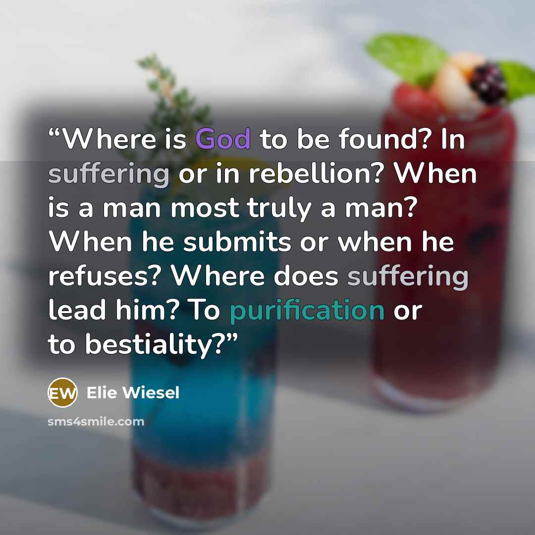 “Where is God to be found? In suffering or in rebellion? When is a man most truly a man? When he submits or when he refuses? Where does suffering lead him? To purification or to bestiality?” quote by Elie Wiesel