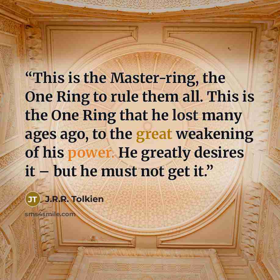 “This is the Master-ring, the One Ring to rule them all. This is the One Ring that he lost many ages ago, to the great weakening of his power. He greatly desires it – but he must not get it.” quote by J.R.R. Tolkien