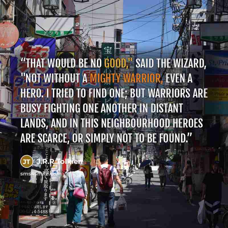 “That would be no good," said the wizard, "not without a mighty Warrior, even a Hero. I tried to find one; but warriors are busy fighting one another in distant lands, and in this neighbourhood heroes are scarce, or simply not to be found.” quote by J.R.R Tolkien