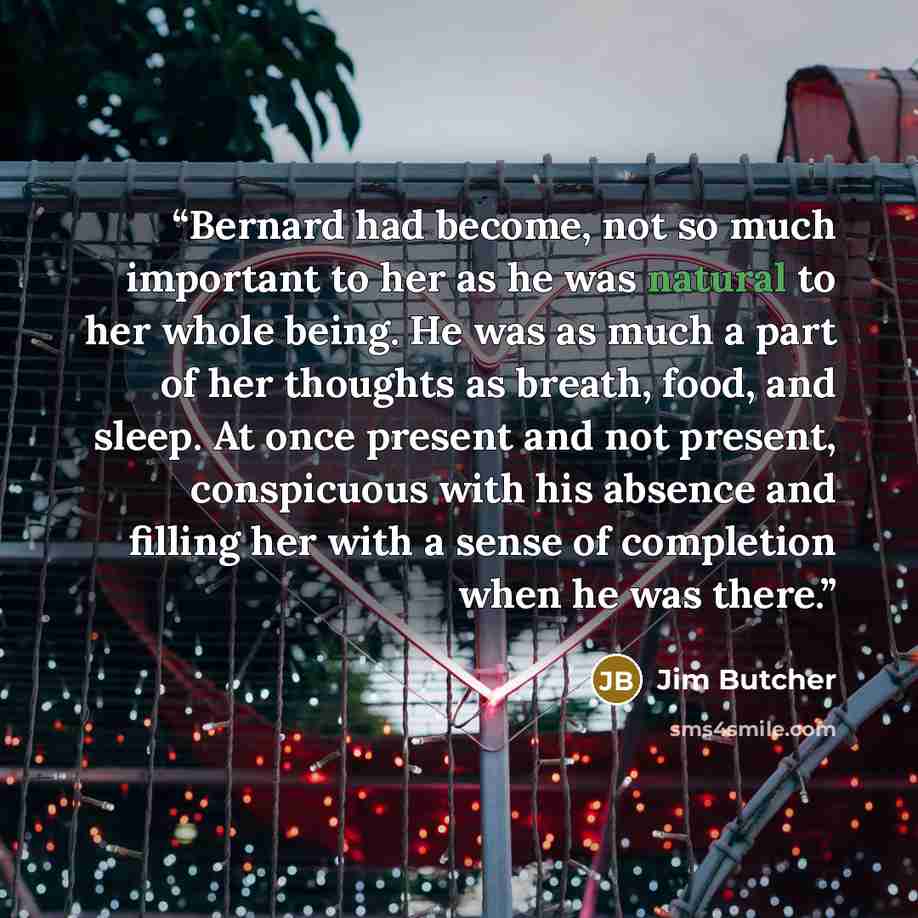 “Bernard had become, not so much important to her as he was natural to her whole being. He was as much a part of her thoughts as breath, food, and sleep. At once present and not present, conspicuous with his absence and filling her with a sense of completion when he was there.” quote by Jim Butcher