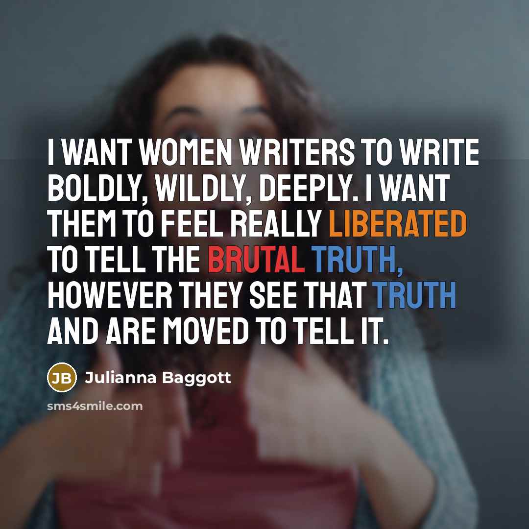 “I want women writers to write boldly, wildly, deeply. I want them to feel really liberated to tell the brutal truth, however they see that truth and are moved to tell it.” quote by Julianna Baggott