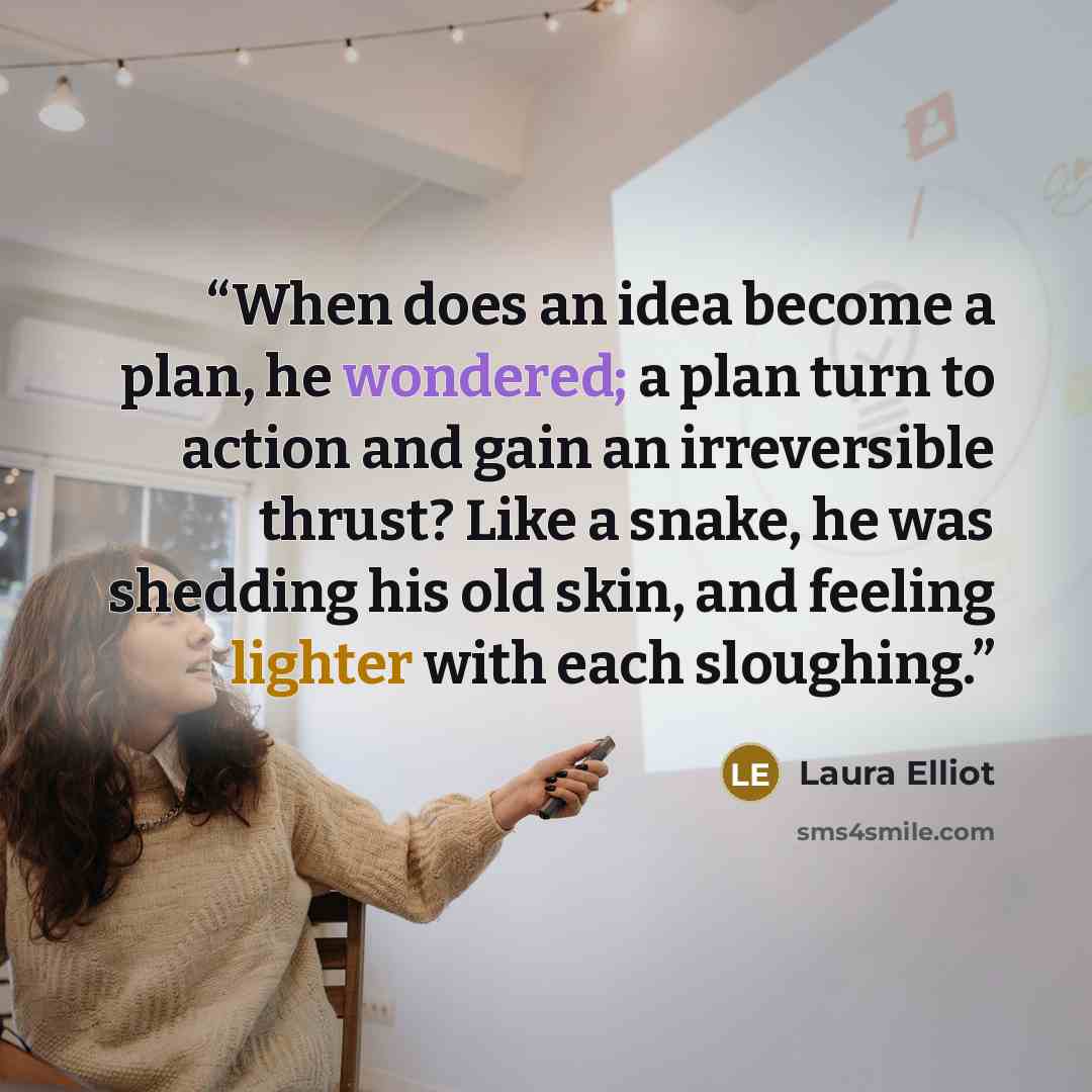 “When does an idea become a plan, he wondered; a plan turn to action and gain an irreversible thrust? Like a snake, he was shedding his old skin, and feeling lighter with each sloughing.” quote by Laura Elliot