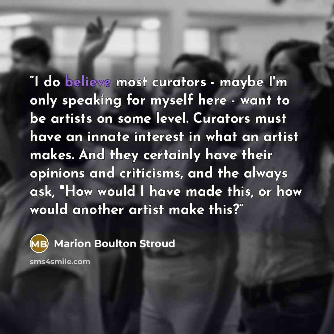 “I do believe most curators - maybe I'm only speaking for myself here - want to be artists on some level. Curators must have an innate interest in what an artist makes. And they certainly have their opinions and criticisms, and the always ask, "How would I have made this, or how would another…” quote by Marion Boulton Stroud