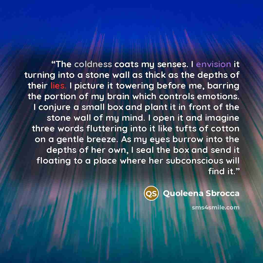 “The coldness coats my senses. I envision it turning into a stone wall as thick as the depths of their lies. I picture it towering before me, barring the portion of my brain which controls emotions. I conjure a small box and plant it in front of the stone wall of my mind. I open it and imagine…” quote by Quoleena Sbrocca