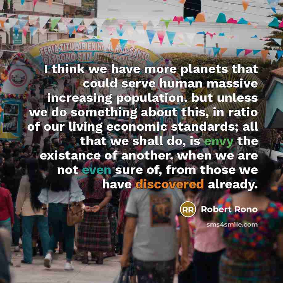 “I think we have more planets that could serve human massive increasing population. but unless we do something about this, in ratio of our living economic standards; all that we shall do, is envy the existance of another. when we are not even sure of, from those we have discovered already.” quote by ROBERT RONO