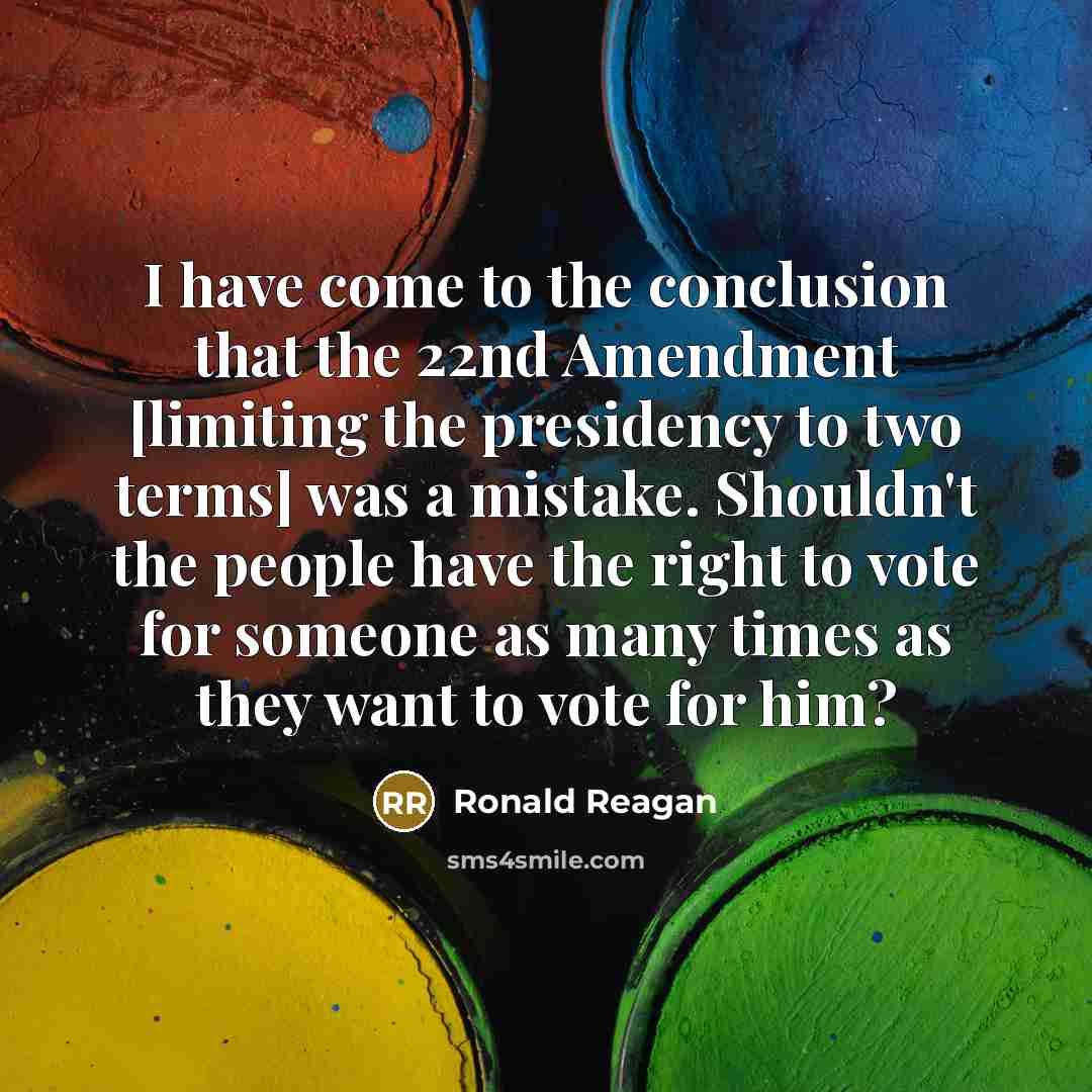 “I have come to the conclusion that the 22nd Amendment [limiting the presidency to two terms] was a mistake. Shouldn't the people have the right to vote for someone as many times as they want to vote for him?” quote by Ronald Reagan