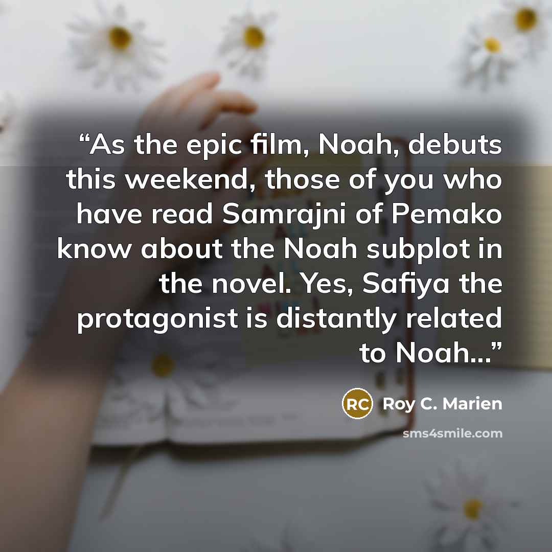 “As the epic film, Noah, debuts this weekend, those of you who have read Samrajni of Pemako know about the Noah subplot in the novel. Yes, Safiya the protagonist is distantly related to Noah...” quote by Roy C. Marien