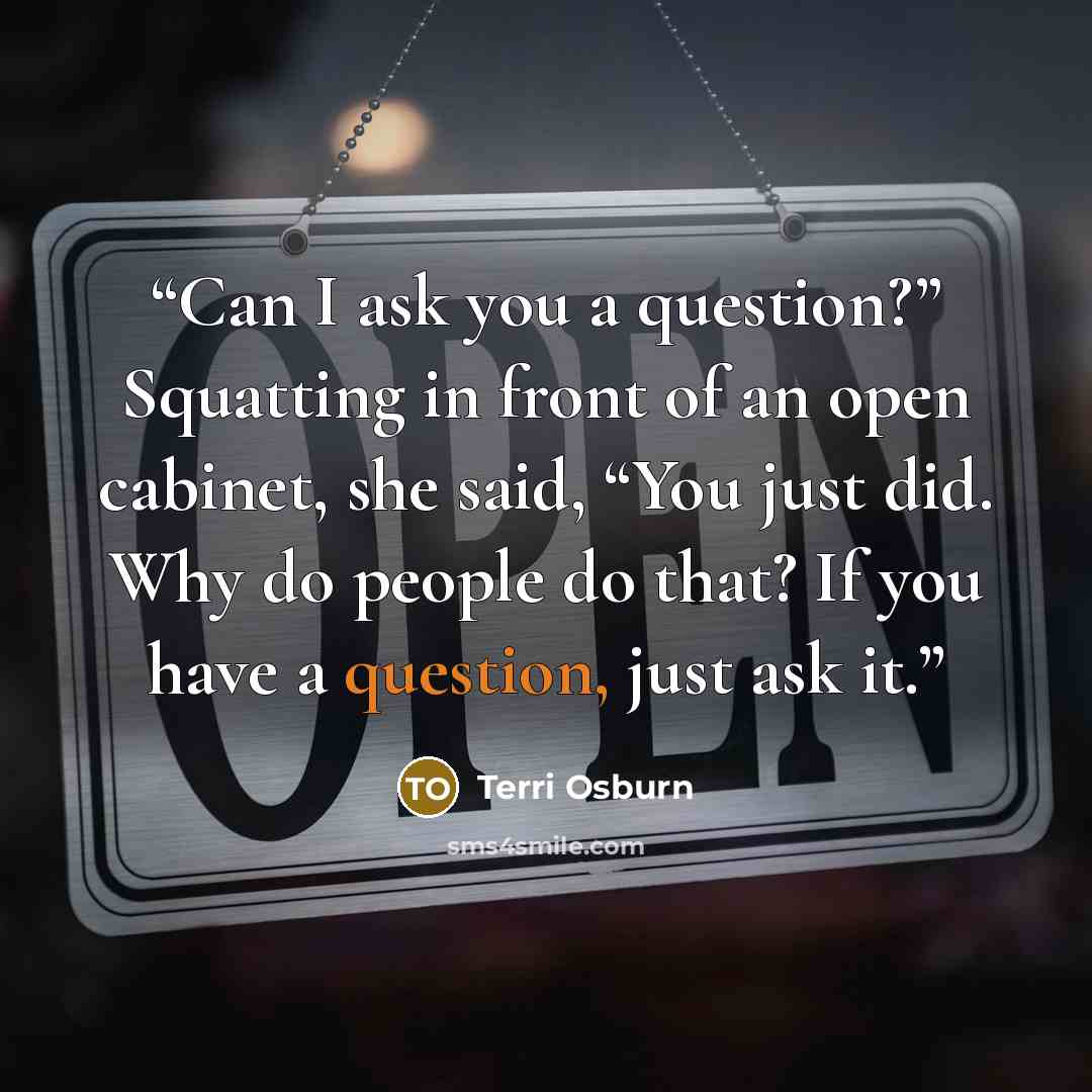 “Can I ask you a question?” Squatting in front of an open cabinet, she said, “You just did. Why do people do that? If you have a question, just ask it.” quote by Terri Osburn