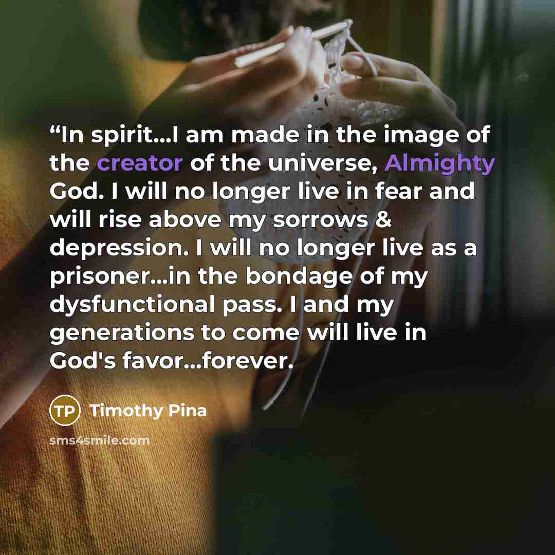 ““In spirit...I am made in the image of the creator of the universe, Almighty God. I will no longer live in fear and will rise above my sorrows & depression. I will no longer live as a prisoner...in the bondage of my dysfunctional pass. I and my generations to come will live in God's favor...forever.” quote by Timothy Pina